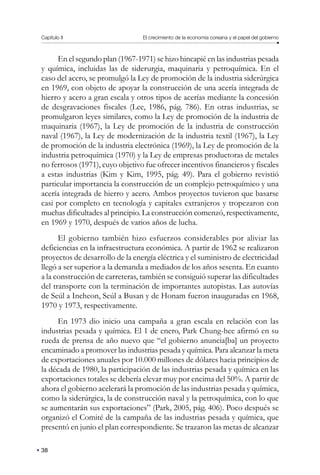 Capítulo II El crecimiento de la economía coreana y el papel del gobierno
38
En el segundo plan (1967-1971) se hizo hincapié en las industrias pesada
y química, incluidas las de siderurgia, maquinaria y petroquímica. En el
caso del acero, se promulgó la Ley de promoción de la industria siderúrgica
en 1969, con objeto de apoyar la construcción de una acería integrada de
hierro y acero a gran escala y otros tipos de acerías mediante la concesión
de desgravaciones fiscales (Lee, 1986, pág. 786). En otras industrias, se
promulgaron leyes similares, como la Ley de promoción de la industria de
maquinaria (1967), la Ley de promoción de la industria de construcción
naval (1967), la Ley de modernización de la industria textil (1967), la Ley
de promoción de la industria electrónica (1969), la Ley de promoción de la
industria petroquímica (1970) y la Ley de empresas productoras de metales
no ferrosos (1971), cuyo objetivo fue ofrecer incentivos financieros y fiscales
a estas industrias (Kim y Kim, 1995, pág. 49). Para el gobierno revistió
particular importancia la construcción de un complejo petroquímico y una
acería integrada de hierro y acero. Ambos proyectos tuvieron que basarse
casi por completo en tecnología y capitales extranjeros y tropezaron con
muchas dificultades al principio. La construcción comenzó, respectivamente,
en 1969 y 1970, después de varios años de lucha.
El gobierno también hizo esfuerzos considerables por aliviar las
deficiencias en la infraestructura económica. A partir de 1962 se realizaron
proyectos de desarrollo de la energía eléctrica y el suministro de electricidad
llegó a ser superior a la demanda a mediados de los años sesenta. En cuanto
a la construcción de carreteras, también se consiguió superar las dificultades
del transporte con la terminación de importantes autopistas. Las autovías
de Seúl a Incheon, Seúl a Busan y de Honam fueron inauguradas en 1968,
1970 y 1973, respectivamente.
En 1973 dio inicio una campaña a gran escala en relación con las
industrias pesada y química. El 1 de enero, Park Chung-hee afirmó en su
rueda de prensa de año nuevo que “el gobierno anuncia[ba] un proyecto
encaminado a promover las industrias pesada y química. Para alcanzar la meta
de exportaciones anuales por 10.000 millones de dólares hacia principios de
la década de 1980, la participación de las industrias pesada y química en las
exportaciones totales se debería elevar muy por encima del 50%. A partir de
ahora el gobierno acelerará la promoción de las industrias pesada y química,
como la siderúrgica, la de construcción naval y la petroquímica, con lo que
se aumentarán sus exportaciones” (Park, 2005, pág. 406). Poco después se
organizó el Comité de la campaña de las industrias pesada y química, que
presentó en junio el plan correspondiente. Se trazaron las metas de alcanzar
 