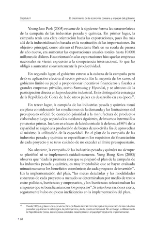 Capítulo II El crecimiento de la economía coreana y el papel del gobierno
42
Yeong-koo Park (2005) resume de la siguiente forma las características
de la campaña de las industrias pesada y química. En primer lugar, la
campaña tenía una clara orientación hacia las exportaciones, pues iba más
allá de la industrialización basada en la sustitución de las importaciones. Su
objetivo principal, como afirmó el Presidente Park en su rueda de prensa
de año nuevo, era aumentar las exportaciones anuales totales hasta 10.000
millones de dólares. Esa orientación a las exportaciones hizo que las empresas
nacionales se vieran expuestas a la competencia internacional, lo que las
obligó a aumentar constantemente la productividad.
En segundo lugar, el gobierno estuvo a la cabeza de la campaña pero
dejó su aplicación efectiva al sector privado. En la mayoría de los casos, el
gobierno limitó su papel a proporcionar incentivos financieros y fiscales a
grandes empresas privadas, como Samsung y Hyundai, y se abstuvo de la
participación directa en la producción industrial. Esto distinguió la estrategia
de la República de Corea de la de otros países en desarrollo en esa época19
.
En tercer lugar, la campaña de las industrias pesada y química tomó
en plena consideración las condiciones de la demanda y las limitaciones del
presupuesto oficial. Se concedió prioridad a la manufactura de productos
elaborados y luego se pasó a los escalones siguientes, de insumos intermedios
y materias primas. Incluso en el caso de la industria de la defensa, el 80% de la
capacidad se asignó a la producción de bienes de uso civil a fin de aprovechar
al máximo la utilización de la capacidad. En el plan de la campaña de las
industrias pesada y química se especificaron los requisitos de financiación
de cada proyecto y se tuvo cuidado de no exceder el límite presupuestario.
No obstante, la campaña de las industrias pesada y química no siempre
se planificó ni se implementó cuidadosamente. Yung Bong Kim (2003)
observa que “dada la premura con que se preparó el plan de la campaña de
las industrias pesada y química, es muy improbable que se hayan evaluado
minuciosamente los beneficios económicos de cada proyecto de inversión”.
En la implementación del plan, “las metas detalladas y las modalidades
concretas de cada proyecto a menudo se determinaban por medio de tratos
entre políticos, burócratas y empresarios, y los burócratas seleccionaban las
empresas que se beneficiarían con los proyectos”. Si esta observación es cierta,
seguramente hubo no pocas ineficiencias en la implementación del plan.
19
Desde1973,elgobiernodelaprovinciachinadeTaiwántambiénhizohincapiéenlapromocióndetresindustrias
pesadas y químicas: la siderúrgica, la petroquímica y la de construcción naval. Sin embargo, a diferencia de
la República de Corea, las empresas estatales desempeñaron el papel principal en la implementación.
 