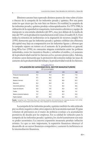 43
La economía coreana: Seis décadas de crecimiento y desarrollo
Distintos autores han expresado distintos puntos de vista sobre el éxito
o fracaso de la campaña de las industrias pesada y química. Por una parte
están los que creen que fue más bien un fracaso. En realidad, la campaña de
las industrias pesada y química produjo sobrecapitalización. En 1975-1980, la
utilización de la capacidad en maquinaria, instrumentos eléctricos y equipo de
transporte se encontraba alrededor del 50%, muy por debajo de la media de
más del 70% en la producción manufacturera total (véase el cuadro II.3). Esto
indica la existencia de ineficiencias en la asignación de recursos. Jungho Yoo
(1991) demuestra que las industrias pesada y química exhibían una eficiencia
del capital muy baja en comparación con las industrias ligeras y afirman que
la campaña supuso un retraso en el aumento de la producción en general.
Jong-Wha Lee (1996) no encuentra ninguna correlación entre las políticas
industriales, como los incentivos fiscales y subsidios al crédito, y el aumento
de la productividad total de los factores en los sectores promovidos. Además,
el mismo autor demuestra que la protección del comercio redujo las tasas de
aumento de la productividad del trabajo y la productividad total de los factores.
• Cuadro II.3 •
UTILIZACIÓN DE CAPACIDAD EN EL SECTOR MANUFACTURERO
(En porcentajes)
1975 1977 1979 1980
Producción manufacturera total 70,1 81,5 81,9 71,8
Siderurgia 67,1 80,2 81,1 74,8
Metales no ferrosos 67,1 85,0 69,6 62,0
Maquinaria 52,2 66,9 60,1 42,3
Instrumentos eléctricos 62,6 71,8 69,4 58,6
Equipo de transporte 42,0 37,6 35,3 44,0
Textiles 70,8 58,9 82,8 79,1
Madera y productos madereros 74,7 94,3 84,3 52,6
Papel e impresión 84,7 96,5 93,2 57,2
Fuente: Young-Sun Lee, “Promoting heavy and chemical industries and transforming the industrial structure (1975-1979)”,
Forty-year History of the Korean Economic Policy, Seúl, Federación de Industrias Coreanas, 1986.
La campaña de las industrias pesada y química también ha sido criticada
por su efecto negativo sobre otros aspectos de la economía nacional. El gran
volumen de préstamos en el marco de políticas condujo a la acumulación
perniciosa de deudas por las empresas. En su calidad de vehículos para la
campaña de las industrias pesada y química, los chaebol aumentaron aun más
su poder económico. La excesiva expansión monetaria produjo inflación
crónica. Lo que es más importante, la represión financiera obstruyó el
desarrollo de un sector financiero competitivo y aumentó la ineficiencia en
la intermediación financiera.
 