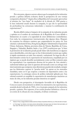 Capítulo II El crecimiento de la economía coreana y el papel del gobierno
44
Por otra parte, algunos autores aducen que la campaña de las industrias
pesada y química debería evaluarse desde la perspectiva de una ventaja
comparativa dinámica20
. Según ellos, la República de Corea pudo aprovechar
al máximo las “tres bajas” de mediados de la década de 1980 gracias a
la base industrial creada durante la campaña, lo que dio la oportunidad
de profundizar las estructuras industriales y mejorar la combinación de
exportaciones21
.
Resulta difícil evaluar el impacto de la campaña de las industrias pesada
y química en el sendero de crecimiento de la República de Corea debido a
limitaciones en cuanto a la capacidad de crear definiciones contrafácticas.
Con todo, las comparaciones internacionales dan algunas ideas. Después
de examinar los distintos caminos que emprendieron los países de Asia
oriental y sudoriental (China, Hong Kong (Región Administrativa Especial de
China), Indonesia, Malasia, provincia china de Taiwán, República de Corea,
Singapur y Tailandia), Radelet, Sachs y Lee (1997) concluyeron que “si bien
la promoción de la industria pesada puede haber sido beneficiosa en algunos
casos identificables, está claro que no fue el denominador común que explica
el rápido crecimiento en toda Asia oriental y sudoriental. En lugar de ello, el
denominador común fue la exportación de manufacturas, respaldada por un
régimen que se puede describir acertadamente como un libre comercio para
los exportadores. Las experiencias diversas de los países de Asia oriental y
sudoriental indican que tanto la apertura del mercado como un enfoque más
intervencionistaquecompenseotrasdistorsionespuedendarresultado,siempre
que los fabricantes superen la “prueba ácida” de operar en los mercados
mundiales, tanto en lo que respecta a insumos de importación como a las
exportaciones. La estrategia exitosa de política industrial aplicada por Asia
oriental consistió en respaldar la exportación de manufacturas intensivas en
mano de obra, no las industrias pesadas intensivas en capital”.
Desde esta perspectiva, el desempeño favorable de la República de
Corea en cuanto al crecimiento se debió a la orientación a las exportaciones,
asumida desde la década de 1960, y no a la propia campaña de las industrias
pesada y química. Por supuesto, al no existir pruebas definitivas a favor ni
en contra de la eficacia de esta campaña, el debate continuará.
20
Véase en Pack y Saggi (2006) el análisis sobre la ventaja comparativa dinámica y su crítica de este concepto.
21
La “tres bajas” se refieren a los bajos precios del petróleo, las bajas tasas de interés internacionales y el
bajo valor del dólar (que el won seguía muy de cerca) frente al yen japonés.
 