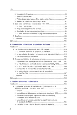 Índice
4
3. Liberalización financiera.........................................................................69
4. Apertura del mercado............................................................................75
5. Política de competencia y política relativa a los chaebol.........................77
6. Rápido crecimiento del gasto del gobierno............................................81
D. De la crisis económica a nuestros días, 1997-2009....................................85
1. La crisis y sus causas............................................................................85
2. Respuestas de política ante la crisis.......................................................88
3. Resultados de las respuestas de política................................................94
4. La crisis financiera mundial de 2008 y la economía coreana...................97
E. Desafíos...................................................................................................100
F. Conclusión...............................................................................................102
Bibliografía...........................................................................................................105
III. El desarrollo industrial de la República de Corea.................................111
Introducción........................................................................................................111
A. Los cambios estructurales en la economía coreana.................................113
1. La acelerada evolución de la estructura industrial.................................113
2. La acumulación de capital y el incremento de la productividad.............119
3. Los retos que hay que enfrentar...........................................................126
B. El desarrollo histórico de la industria coreana...........................................131
1. El predominio del sector primario en los decenios de 1940 y 1950......131
2. La industrialización acelerada de los decenios de 1960 y 1970............133
3. La racionalización de la industria en el decenio de 1980......................140
4. Al encuentro de nuevos retos en los años noventa...............................142
5. La búsqueda de nuevos mecanismos de crecimiento
en los años 2000.................................................................................147
C. Conclusión...............................................................................................150
Bibliografía...........................................................................................................153
IV. Política económica internacional............................................................155
Introducción........................................................................................................155
A. La evolución temprana de la política económica internacional
desde la década de 1950 hasta la de 1970..............................................156
1. Sinopsis...............................................................................................156
2. Las políticas cambiarias y comerciales en la década de 1950..............158
3. El comienzo de la rápida expansión de las exportaciones
a principios de la década de 1960.......................................................161
4. Las políticas comerciales y cambiarias a partir de mediados
de la década de 1960..........................................................................165
5. Interpretación del impacto de las políticas del gobierno.......................168
 