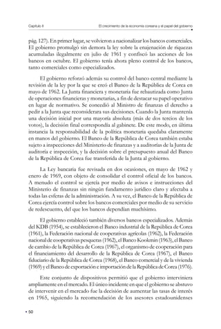 Capítulo II El crecimiento de la economía coreana y el papel del gobierno
50
pág. 127). En primer lugar, se volvieron a nacionalizar los bancos comerciales.
El gobierno promulgó sin demora la ley sobre la enajenación de riquezas
acumuladas ilegalmente en julio de 1961 y confiscó las acciones de los
bancos en octubre. El gobierno tenía ahora pleno control de los bancos,
tanto comerciales como especializados.
El gobierno reforzó además su control del banco central mediante la
revisión de la ley por la que se creó el Banco de la República de Corea en
mayo de 1962. La Junta financiera y monetaria fue rebautizada como Junta
de operaciones financieras y monetarias, a fin de destacar su papel operativo
en lugar de normativo. Se concedió al Ministro de finanzas el derecho a
pedir a la Junta que reconsiderara sus decisiones. Cuando la Junta mantenía
una decisión inicial por una mayoría absoluta (más de dos tercios de los
votos), la decisión final correspondía al gabinete. De este modo, en última
instancia la responsabilidad de la política monetaria quedaba claramente
en manos del gobierno. El Banco de la República de Corea también estaba
sujeto a inspecciones del Ministerio de finanzas y a auditorías de la Junta de
auditoría e inspección, y la decisión sobre el presupuesto anual del Banco
de la República de Corea fue transferida de la Junta al gobierno.
La Ley bancaria fue revisada en dos ocasiones, en mayo de 1962 y
enero de 1969, con objeto de consolidar el control oficial de los bancos.
A menudo el control se ejercía por medio de avisos e instrucciones del
Ministerio de finanzas sin ningún fundamento jurídico claro y afectaba a
todas las esferas de la administración. A su vez, el Banco de la República de
Corea ejercía control sobre los bancos comerciales por medio de su servicio
de redescuento, del que los bancos dependían muchísimo.
El gobierno estableció también diversos bancos especializados. Además
del KDB (1954), se establecieron el Banco industrial de la República de Corea
(1961), la Federación nacional de cooperativas agrícolas (1962), la Federación
nacional de cooperativas pesqueras (1962), el Banco Kookmin (1963), el Banco
de cambio de la República de Corea (1967), el organismo de cooperación para
el financiamiento del desarrollo de la República de Corea (1967), el Banco
fiduciario de la República de Corea (1968), el Banco comercial y de la vivienda
(1969)yelBancodeexportacióneimportacióndelaRepúblicadeCorea(1976).
Este conjunto de dispositivos permitió que el gobierno interviniera
ampliamente en el mercado. El único incidente en que el gobierno se abstuvo
de intervenir en el mercado fue la decisión de aumentar las tasas de interés
en 1965, siguiendo la recomendación de los asesores estadounidenses
 