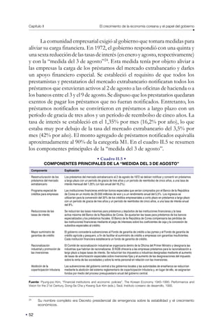 Capítulo II El crecimiento de la economía coreana y el papel del gobierno
52
La comunidad empresarial exigió al gobierno que tomara medidas para
aliviar su carga financiera. En 1972, el gobierno respondió con una quinta y
una sexta reducción de las tasas de interés (en enero y agosto, respectivamente)
y con la “medida del 3 de agosto”24
. Esta medida tenía por objeto aliviar a
las empresas la carga de los préstamos del mercado extrabancario y darles
un apoyo financiero especial. Se estableció el requisito de que todos los
prestamistas y prestatarios del mercado extrabancario notificaran todos los
préstamos que estuvieran activos al 2 de agosto a las oficinas de hacienda o a
los bancos entre el 3 y el 9 de agosto. Se dispuso que los prestatarios quedaran
exentos de pagar los préstamos que no fueran notificados. Entretanto, los
préstamos notificados se convirtieron en préstamos a largo plazo con un
período de gracia de tres años y un período de reembolso de cinco años. La
tasa de interés se estableció en el 1,35% por mes (16,2% por año), lo que
estaba muy por debajo de la tasa del mercado extrabancario del 3,5% por
mes (42% por año). El monto agregado de préstamos notificados equivalía
aproximadamente al 90% de la categoría M1. En el cuadro II.5 se resumen
los componentes principales de la “medida del 3 de agosto”.
• Cuadro II.5 •
COMPONENTES PRINCIPALES DE LA “MEDIDA DEL 3 DE AGOSTO”
Componente Explicación
Reestructuración de los
préstamos del mercado
extrabancario
Los préstamos del mercado extrabancario al 2 de agosto de 1972 se debían notificar y convertir en préstamos
a largo plazo con un período de gracia de tres años y un período de reembolso de cinco años, a una tasa de
interés mensual del 1,35% (un tipo anual del 16,2%).
Programa especial de
créditos para empresas
Las instituciones financieras emitirían bonos especiales que serían comprados por el Banco de la República
de Corea en un monto de 20.000 millones de won y a un rendimiento anual del 5,5%. Los ingresos se
utilizarían para la conversión del 30% de los créditos empresariales a corto plazo en préstamos a largo plazo
con un período de gracia de tres años y un período de reembolso de cinco años, a una tasa de interés anual
del 8%.
Reducciones de las
tasas de interés
Se reducirían las tasas máximas para préstamos y depósitos de las instituciones financieras y la tasa
activa máxima del Banco de la República de Corea. Se ajustarían las tasas para préstamos de los bancos
especializados y los préstamos fiscales. El Banco de la República de Corea compensaría las pérdidas de
las instituciones financieras mediante el pago de intereses sobre los coeficientes de caja y la concesión de
subsidios especiales al crédito.
Mayor suministro de
garantías de crédito
El gobierno concedería subvenciones al Fondo de garantía de crédito a las pymes y el Fondo de garantía de
crédito agrícola y pesquero, a fin de facilitar el suministro de crédito a empresas con garantías insuficientes.
Cada institución financiera establecería un fondo de garantía de crédito.
Racionalización
industrial y promoción de
las inversiones
El Comité de racionalización industrial se organizaría dentro de la Oficina del Primer Ministro y designaría las
industrias que habrían de racionalizarse. El KDB ofrecería a las empresas préstamos para la racionalización a
largo plazo a bajas tasas de interés. Se reducirían los impuestos a industrias designadas mediante el aumento
de tasas de amortización especiales sobre inversiones fijas y el aumento de las desgravaciones del impuesto
sobre la renta de las sociedades y sobre la renta personal en relación con las inversiones.
Abolición de la
coparticipación tributaria
Las subvenciones del gobierno central a los gobiernos locales y las autoridades de enseñanza se reducirían
mediante la abolición del sistema reglamentario de coparticipación tributaria y, en lugar de ello, se asignarían
fondos por medio del proceso presupuestario anual del gobierno central.
Fuente: Pyung-joo Kim, “Financial institutions and economic policies”, The Korean Economy 1945-1995: Performance and
Vision for the 21st Century, Dong-Se Cha y Kwang Suk Kim (eds.), Seúl, Instituto coreano de desarrollo, 1995.
24
Su nombre completo era Decreto presidencial de emergencia sobre la estabilidad y el crecimiento
económicos.
 