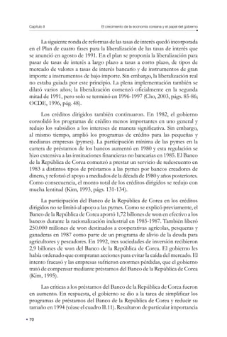 Capítulo II El crecimiento de la economía coreana y el papel del gobierno
70
La siguiente ronda de reformas de las tasas de interés quedó incorporada
en el Plan de cuatro fases para la liberalización de las tasas de interés que
se anunció en agosto de 1991. En el plan se proponía la liberalización para
pasar de tasas de interés a largo plazo a tasas a corto plazo, de tipos de
mercado de valores a tasas de interés bancario y de instrumentos de gran
importe a instrumentos de bajo importe. Sin embargo, la liberalización real
no estaba guiada por este principio. La plena implementación también se
dilató varios años; la liberalización comenzó oficialmente en la segunda
mitad de 1991, pero solo se terminó en 1996-1997 (Cho, 2003, págs. 85-86;
OCDE, 1996, pág. 48).
Los créditos dirigidos también continuaron. En 1982, el gobierno
consolidó los programas de crédito menos importantes en uno general y
redujo los subsidios a los intereses de manera significativa. Sin embargo,
al mismo tiempo, amplió los programas de crédito para las pequeñas y
medianas empresas (pymes). La participación mínima de las pymes en la
cartera de préstamos de los bancos aumentó en 1980 y esta regulación se
hizo extensiva a las instituciones financieras no bancarias en 1985. El Banco
de la República de Corea comenzó a prestar un servicio de redescuento en
1983 a distintos tipos de préstamos a las pymes por bancos creadores de
dinero, y reforzó el apoyo a mediados de la década de 1980 y años posteriores.
Como consecuencia, el monto total de los créditos dirigidos se redujo con
mucha lentitud (Kim, 1993, págs. 131-134).
La participación del Banco de la República de Corea en los créditos
dirigidos no se limitó al apoyo a las pymes. Como se explicó previamente, el
Banco de la República de Corea aportó 1,72 billones de won en efectivo a los
bancos durante la racionalización industrial en 1985-1987. También liberó
250.000 millones de won destinados a cooperativas agrícolas, pesqueras y
ganaderas en 1987 como parte de un programa de alivio de la deuda para
agricultores y pescadores. En 1992, tres sociedades de inversión recibieron
2,9 billones de won del Banco de la República de Corea. El gobierno les
había ordenado que compraran acciones para evitar la caída del mercado. El
intento fracasó y las empresas sufrieron enormes pérdidas, que el gobierno
trató de compensar mediante préstamos del Banco de la República de Corea
(Kim, 1995).
Las críticas a los préstamos del Banco de la República de Corea fueron
en aumento. En respuesta, el gobierno se dio a la tarea de simplificar los
programas de préstamos del Banco de la República de Corea y reducir su
tamaño en 1994 (véase el cuadro II.11). Resultaron de particular importancia
 