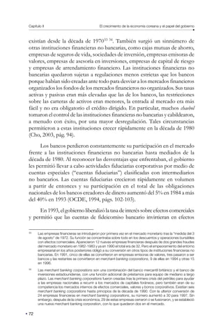 Capítulo II El crecimiento de la economía coreana y el papel del gobierno
72
existían desde la década de 197033 34
. También surgió un sinnúmero de
otras instituciones financieras no bancarias, como cajas mutuas de ahorro,
empresas de seguros de vida, sociedades de inversión, empresas emisoras de
valores, empresas de asesoría en inversiones, empresas de capital de riesgo
y empresas de arrendamiento financiero. Las instituciones financieras no
bancarias quedaron sujetas a regulaciones menos estrictas que los bancos
porque habían sido creadas ante todo para desviar a los mercados financieros
organizados los fondos de los mercados financieros no organizados. Sus tasas
activas y pasivas eran más elevadas que las de los bancos, las restricciones
sobre las carteras de activos eran menores, la entrada al mercado era más
fácil y no era obligatorio el crédito dirigido. En particular, muchos chaebol
tomaron el control de las instituciones financieras no bancarias y cabildearon,
a menudo con éxito, por una mayor desregulación. Tales circunstancias
permitieron a estas instituciones crecer rápidamente en la década de 1980
(Cho, 2003, pág. 94).
Los bancos perdieron constantemente su participación en el mercado
frente a las instituciones financieras no bancarias hasta mediados de la
década de 1980. Al reconocer las desventajas que enfrentaban, el gobierno
les permitió llevar a cabo actividades fiduciarias corporativas por medio de
cuentas especiales (“cuentas fiduciarias”) clasificadas con intermediarios
no bancarios. Las cuentas fiduciarias crecieron rápidamente en volumen
a partir de entonces y su participación en el total de las obligaciones
nacionales de los bancos creadores de dinero aumentó del 5% en 1984 a más
del 40% en 1993 (OCDE, 1994, págs. 102-103).
En 1993, el gobierno liberalizó la tasa de interés sobre efectos comerciales
y permitió que las cuentas de fideicomiso bancario invirtieran en efectos
33
Las empresas financieras se introdujeron por primera vez en el mercado monetario tras la “medida del 3
de agosto” de 1972. Su función se concentraba sobre todo en los descuentos y operaciones bursátiles
con efectos comerciales. Aparecieron 12 nuevas empresas financieras después de dos grandes fraudes
del mercado monetario en 1982-1983 y ya en 1990 el total era de 32. Pero el empeoramiento del entorno
empresarial en los años posteriores obligó a su conversión en otros tipos de instituciones financieras no
bancarias. En 1991, cinco de ellas se convirtieron en empresas emisoras de valores, tres pasaron a ser
bancos y las restantes se convirtieron en merchant banking corporations, 9 de ellas en 1994 y otras 15
en 1996.
34
Las merchant banking corporations son una combinación del banco mercantil británico y el banco de
inversiones estadounidense, con una función adicional de préstamos para equipo de mediano a largo
plazo. Las merchant banking corporations fueron creadas tras la primera crisis del petróleo para ayudar
a las empresas nacionales a recurrir a los mercados de capitales foráneos, pero también eran de su
competencia los mercados internos de efectos comerciales, valores y bonos corporativos. Existían seis
merchant banking corporations hasta principios de la década de 1990. Con la ulterior conversión de
24 empresas financieras en merchant banking corporations, su número aumentó a 30 para 1997. Sin
embargo, después de la crisis económica, 29 de estas empresas cerraron o se fusionaron, y se estableció
una nueva merchant banking corporation, con lo que quedaron dos en el mercado.
 
