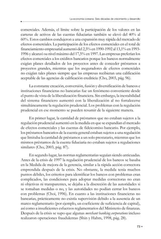 73
La economía coreana: Seis décadas de crecimiento y desarrollo
comerciales. Además, el límite sobre la participación de los valores en las
carteras de activos de las cuentas fiduciarias también se elevó del 40% al
60%. Estos cambios condujeron a una expansión muy rápida del mercado de
efectos comerciales. La participación de los efectos comerciales en el total de
financiamiento empresarial aumentó del 2,5% en 1990-1992 al 13,1% en 1993-
1996 y alcanzó su nivel máximo del 17,5% en 1997. Las empresas preferían los
efectos comerciales a los créditos bancarios porque los bancos normalmente
exigían planes detallados de los proyectos antes de conceder préstamos a
proyectos grandes, mientras que los aseguradores de efectos comerciales
no exigían tales planes siempre que las empresas recibieran una calificación
aceptable de las agencias de calificación crediticia (Cho, 2003, pág. 96).
La constante creación, conversión, fusión y diversificación de bancos e
instituciones financieras no bancarias fue un fenómeno conveniente desde
el punto de vista de la liberalización financiera. Sin embargo, la inestabilidad
del sistema financiero aumentó con la liberalización al no fortalecerse
simultáneamente la regulación prudencial. Los problemas con la regulación
prudencial en ese momento se pueden resumir de la siguiente manera.
En primer lugar, la cantidad de préstamos que no estaban sujetos a la
regulación prudencial aumentó en la medida en que se expandían el mercado
de efectos comerciales y las cuentas de fideicomiso bancario. Por ejemplo,
los préstamos bancarios de la cuenta general estaban sujetos a una regulación
que limitaba la cantidad de préstamos a un solo prestatario, mientras que los
mismos préstamos de la cuenta fiduciaria no estaban sujetos a regulaciones
similares (Cho, 2003, pág. 87).
En segundo lugar, las normas reglamentarias seguían siendo anticuadas.
Antes de la crisis de 1997 la regulación prudencial de los bancos se basaba
en la Medida de mejora de la gerencia, similar a la rápida acción correctora
emprendida después de la crisis. No obstante, la medida tenía muchos
puntos débiles, los criterios para identificar los bancos con problemas eran
complicados, las condiciones para adoptar medidas correctoras no eran
ni objetivas ni transparentes, se dejaba a la discreción de las autoridades si
se tomaban medidas o no, y las autoridades no podían cerrar los bancos
con problemas (Choi, 1996). En cuanto a las instituciones financieras no
bancarias, prácticamente no existía supervisión debido a la ausencia de un
marco reglamentario (por ejemplo, un coeficiente de suficiencia de capital),
así como a insuficientes esfuerzos reglamentarios del Ministerio de finanzas.
Después de la crisis se supo que algunas merchant banking corporations incluso
realizaron operaciones fraudulentas (Shin y Hahm, 1998, pág. 28).
 