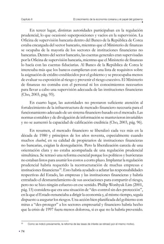 Capítulo II El crecimiento de la economía coreana y el papel del gobierno
74
En tercer lugar, distintas autoridades participaban en la regulación
prudencial, lo que ocasionó superposiciones y vacíos en la supervisión. La
Oficina de supervisión bancaria dentro del Banco de la República de Corea
estaba encargada del sector bancario, mientras que el Ministerio de finanzas
se ocupaba de la mayoría de los sectores de instituciones financieras no
bancarias. Dentro del sector bancario, las cuentas generales eran supervisadas
por la Oficina de supervisión bancaria, mientras que el Ministerio de finanzas
lo hacía con las cuentas fiduciarias. Al Banco de la República de Corea le
interesaba más que los bancos cumplieran con una lista de requisitos sobre
la asignación de crédito establecidos por el gobierno y se preocupaba menos
de evaluar su exposición al riesgo y prevenir el riesgo excesivo. El Ministerio
de finanzas no contaba con el personal ni los conocimientos necesarios
para llevar a cabo una supervisión adecuada de las instituciones financieras
(Cho, 2003, pág. 95).
En cuarto lugar, las autoridades no prestaron suficiente atención al
fortalecimiento de la infraestructura de mercado financiero necesaria para el
funcionamiento adecuado de un sistema financiero basado en el mercado. Las
normas contables y de divulgación de información se mantuvieron invariables
y no se aumentó la capacidad de calificación crediticia (Cho, 2003, pág. 96).
En resumen, el mercado financiero se liberalizó cada vez más en la
década de 1980 y principios de los años noventa, especialmente cuando
muchos chaebol, en su calidad de propietarios de instituciones financieras
no bancarias, exigían la desregulación. Pero la liberalización carecía de una
orientación clara y no estaba acompañada de una regulación prudencial
simultánea. Se retrasó una reforma esencial porque los políticos y burócratas
no estaban listos para asumir los costos a corto plazo. Implantar la regulación
prudencial habría requerido la reestructuración de muchas empresas e
instituciones financieras35
. Esto habría ayudado a aclarar las responsabilidades
respectivas del Estado, las empresas y las instituciones financieras y habría
entrañado el desmantelamiento de sus asociaciones para compartir el riesgo,
pero no se hizo ningún esfuerzo en ese sentido. Phillip Wonhyuk Lim (2001,
pág. 15) considera que era una situación de “des-control sin des-protección”,
en la que el Estado renunciaba a dirigir la economía y, al mismo tiempo, seguía
dispuesto a asegurar los riesgos. Una acción bien planificada del gobierno con
miras a “des-proteger” a los sectores empresarial y financiero habría hecho
que la crisis de 1997 fuera menos dolorosa, si es que no la habría prevenido.
35
Como se indicó previamente, la reforma de las tasas de interés se retrasó por el mismo motivo.
 