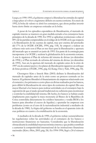 Capítulo II El crecimiento de la economía coreana y el papel del gobierno
76
Luego, en 1990-1993, el gobierno empezó a liberalizar las entradas de capital
a largo plazo al volver a registrarse déficits en cuenta corriente. En enero de
1992, la bolsa de valores se abrió los extranjeros, que ahora podían invertir
hasta cierto límite en empresas cotizadas en la bolsa.
A pesar de los episodios esporádicos de liberalización, el mercado de
capitales interno se mantuvo en gran medida cerrado a los extranjeros hasta
principios de la década de 1990. En 1992 se aplicaban restricciones sobre el
89% de las partidas comprendidas en el código de la OCDE en lo que respecta
a la liberalización de las cuentas de capital, muy por encima del promedio
del 17% de la OCDE (OCDE, 1994, pág. 118). Se empezó a realizar un
esfuerzo más serio con el Plan en tres fases para la liberalización y apertura
del mercado que se anunció en junio de 1993. Era parte de la estrategia para
incorporarse a la OCDE y acelerar la globalización de la economía coreana.
A este le siguieron el Plan de reforma del sistema de divisas (en diciembre
de 1994) y el Plan revisado de reforma del sistema de divisas (en diciembre
de 1995). Aun así, la apertura del mercado de capitales antes de la crisis de
1997 era de carácter pasivo y los planes de liberalización siguieron un enfoque
de listas positivas (OCDE, 1996, pág. 62; Kang, Choi y Nah, 1996, pág. 54).
Choongsoo Kim e Inseok Shin (2003) definen la liberalización del
mercado de capitales antes de la crisis como un proceso centrado en los
bancos. El gobierno liberalizó el financiamiento de empresas relacionado con
el comercio y los préstamos a corto plazo en divisas realizados por los bancos,
pero difirió la liberalización de otros tipos de corrientes de capital. Dio una
mayor libertad a los bancos para realizar actividades en el extranjero bajo la
suposición de que el modus operandi tradicional era suficiente para monitorear
y controlar la estabilidad del sistema. De hecho, los bancos se habían usado
ampliamente para regular la masa monetaria (el Banco de la República de
Corea controlaba directamente los créditos bancarios y vendía BEM a los
bancos para absorber el exceso de liquidez) y apuntalar las empresas con
problemas (como en el caso de la racionalización industrial a mediados de
la década de 1980). La lógica del gobierno se basaba en el aparente éxito de
esas políticas en cuanto a la estabilización de la economía.
A mediados de la década de 1990, el gobierno redujo sustancialmente
las regulaciones sobre las actividades en el extranjero de los bancos e
instituciones financieras no bancarias. Consideraba que la liberalización
obstaculizaría la estabilidad macroeconómica interna y que podría contribuir
a aumentar la competitividad internacional de las instituciones financieras
nacionales (Kim y Shin, 2003, pág. 24). En 1994-1996, llegó a 24 el número
 