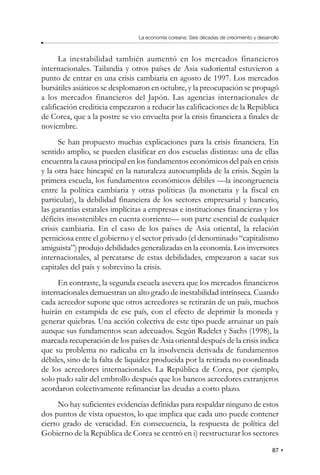 87
La economía coreana: Seis décadas de crecimiento y desarrollo
La inestabilidad también aumentó en los mercados financieros
internacionales. Tailandia y otros países de Asia sudoriental estuvieron a
punto de entrar en una crisis cambiaria en agosto de 1997. Los mercados
bursátiles asiáticos se desplomaron en octubre, y la preocupación se propagó
a los mercados financieros del Japón. Las agencias internacionales de
calificación crediticia empezaron a reducir las calificaciones de la República
de Corea, que a la postre se vio envuelta por la crisis financiera a finales de
noviembre.
Se han propuesto muchas explicaciones para la crisis financiera. En
sentido amplio, se pueden clasificar en dos escuelas distintas: una de ellas
encuentra la causa principal en los fundamentos económicos del país en crisis
y la otra hace hincapié en la naturaleza autocumplida de la crisis. Según la
primera escuela, los fundamentos económicos débiles —la incongruencia
entre la política cambiaria y otras políticas (la monetaria y la fiscal en
particular), la debilidad financiera de los sectores empresarial y bancario,
las garantías estatales implícitas a empresas e instituciones financieras y los
déficits insostenibles en cuenta corriente— son parte esencial de cualquier
crisis cambiaria. En el caso de los países de Asia oriental, la relación
perniciosa entre el gobierno y el sector privado (el denominado “capitalismo
amiguista”) produjo debilidades generalizadas en la economía. Los inversores
internacionales, al percatarse de estas debilidades, empezaron a sacar sus
capitales del país y sobrevino la crisis.
En contraste, la segunda escuela asevera que los mercados financieros
internacionales demuestran un alto grado de inestabilidad intrínseca. Cuando
cada acreedor supone que otros acreedores se retirarán de un país, muchos
huirán en estampida de ese país, con el efecto de deprimir la moneda y
generar quiebras. Una acción colectiva de este tipo puede arruinar un país
aunque sus fundamentos sean adecuados. Según Radelet y Sachs (1998), la
marcada recuperación de los países de Asia oriental después de la crisis indica
que su problema no radicaba en la insolvencia derivada de fundamentos
débiles, sino de la falta de liquidez producida por la retirada no coordinada
de los acreedores internacionales. La República de Corea, por ejemplo,
solo pudo salir del embrollo después que los bancos acreedores extranjeros
acordaron colectivamente refinanciar las deudas a corto plazo.
No hay suficientes evidencias definidas para respaldar ninguno de estos
dos puntos de vista opuestos, lo que implica que cada uno puede contener
cierto grado de veracidad. En consecuencia, la respuesta de política del
Gobierno de la República de Corea se centró en i) reestructurar los sectores
 