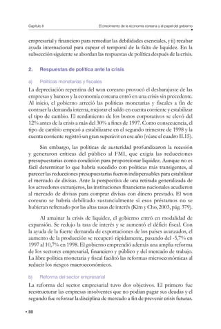 Capítulo II El crecimiento de la economía coreana y el papel del gobierno
88
empresarial y financiero para remediar las debilidades esenciales, y ii) recabar
ayuda internacional para capear el temporal de la falta de liquidez. En la
subsección siguiente se abordan las respuestas de política después de la crisis.
2. Respuestas de política ante la crisis
a) Políticas monetarias y fiscales
La depreciación repentina del won coreano provocó el desbarajuste de las
empresas y bancos y la economía coreana entró en una crisis sin precedente.
Al inicio, el gobierno arreció las políticas monetarias y fiscales a fin de
contraer la demanda interna, mejorar el saldo en cuenta corriente y estabilizar
el tipo de cambio. El rendimiento de los bonos corporativos se elevó del
12% antes de la crisis a más del 30% a fines de 1997. Como consecuencia, el
tipo de cambio empezó a estabilizarse en el segundo trimestre de 1998 y la
cuenta corriente registró un gran superávit en ese año (véase el cuadro II.15).
Sin embargo, las políticas de austeridad profundizaron la recesión
y generaron críticas del público al FMI, que exigía las reducciones
presupuestarias como condición para proporcionar liquidez. Aunque no es
fácil determinar lo que habría sucedido con políticas más transigentes, al
parecer las reducciones presupuestarias fueron indispensables para estabilizar
el mercado de divisas. Ante la perspectiva de una retirada generalizada de
los acreedores extranjeros, las instituciones financieras nacionales acudieron
al mercado de divisas para comprar divisas con dinero prestado. El won
coreano se habría debilitado sustancialmente si esos préstamos no se
hubieran refrenado por las altas tasas de interés (Kim y Cho, 2003, pág. 379).
Al amainar la crisis de liquidez, el gobierno entró en modalidad de
expansión. Se redujo la tasa de interés y se aumentó el déficit fiscal. Con
la ayuda de la fuerte demanda de exportaciones de los países avanzados, el
aumento de la producción se recuperó rápidamente, pasando del -5,7% en
1997 al 10,7% en 1998. El gobierno emprendió además una amplia reforma
de los sectores empresarial, financiero y público y del mercado de trabajo.
La libre política monetaria y fiscal facilitó las reformas microeconómicas al
reducir los riesgos macroeconómicos.
b) Reforma del sector empresarial
La reforma del sector empresarial tuvo dos objetivos. El primero fue
reestructurar las empresas insolventes que no podían pagar sus deudas y el
segundo fue reforzar la disciplina de mercado a fin de prevenir crisis futuras.
 