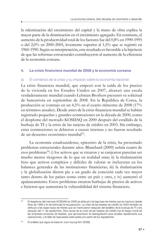 97
La economía coreana: Seis décadas de crecimiento y desarrollo
la ralentización del crecimiento del capital y la mano de obra explica la
mayor parte de la disminución en el crecimiento agregado. En contraste, el
aumento de la productividad total de los factores fue del 0,8% en 1990-1995
o del 2,0% en 2000-2005, levemente superior al 1,5% que se registró en
1960-1990. Según su interpretación, este resultado es favorable a la hipótesis
de que las reformas estructurales contribuyeron al aumento de la eficiencia
de la economía coreana.
4. La crisis financiera mundial de 2008 y la economía coreana
a) El comienzo de la crisis y su impacto sobre la economía nacional
La crisis financiera mundial, que empezó con la caída de los precios
de la vivienda en los Estados Unidos en 2007, alcanzó una escala
verdaderamente mundial cuando Lehman Brothers presentó su solicitud
de bancarrota en septiembre de 2008. En la República de Corea, la
producción se contrajo en un 4,5% en el cuarto trimestre de 2008 (17%
en términos anuales). Desde antes de la crisis financiera mundial se habían
registrado pequeñas y grandes conmociones en la década de 2000, como
el desplome del mercado KOSDAQ en 2000 después del estallido de la
burbuja de TI y la crisis de las tarjetas de crédito en 2003. Sin embargo,
estas conmociones se debieron a causas internas y no fueron resultado
de un descenso económico mundial53
.
La economía estadounidense, epicentro de la crisis, ha presentado
problemas estructurales durante años. Blanchard (2009) señala cuatro de
esos problemas54
: i) los activos que se crearon y se canjearon parecían ser
mucho menos riesgosos de lo que en realidad eran; ii) la titularización
hizo que activos complejos y difíciles de valorar se incluyeran en los
balances generales de las instituciones financieras; iii) la titularización
y la globalización dieron pie a un grado de conexión cada vez mayor
tanto dentro de los países como entre un país y otro, y iv) aumentó el
apalancamiento. Estos problemas crearon burbujas de precios de activos
e hicieron que aumentara la vulnerabilidad del sistema financiero.
53
El desplome del mercado KOSDAQ en 2000 se atribuyó a la baja tasa de interés que se mantuvo desde
fines de 1998 a fin de estimular la recuperación. La crisis de las tarjetas de crédito en 2003 también se
atribuyó a las bajas tasas de interés que se mantuvieron después del estallido de la burbuja de TI y los
ataques del 11 de septiembre. Otra causa de la crisis de las tarjetas de crédito fue el riesgo moral de
las empresas emisoras de tarjetas, que aprovecharon la desregulación para ampliar rápidamente sus
operaciones, y la falta de respuestas adecuadas por parte de los reguladores.
54
El análisis que sigue se basa en Joon-kyung Kim (2009).
 