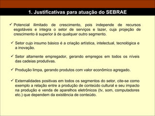 Setor cujo insumo básico é a criação artística, intelectual, tecnológica e a inovação. Potencial ilimitado de crescimento, pois independe de recursos esgotáveis e integra o setor de serviços e lazer, cuja projeção de crescimento é superior à de qualquer outro segmento. 1. Justificativas para atuação do SEBRAE Setor altamente empregador, gerando empregos em todos os níveis das cadeias produtivas. Produção limpa, gerando produtos com valor econômico agregado. Externalidades positivas em todos os segmentos do setor, cite-se como exemplo a relação entre a produção de conteúdo cultural e seu impacto na produção e venda de aparelhos eletrônicos (tv, som, computadores etc.) que dependem da existência de conteúdo. 
