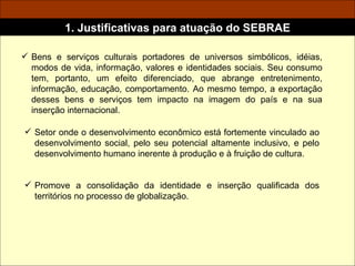 Bens e serviços culturais portadores de universos simbólicos, idéias, modos de vida, informação, valores e identidades sociais. Seu consumo tem, portanto, um efeito diferenciado, que abrange entretenimento, informação, educação, comportamento. Ao mesmo tempo, a exportação desses bens e serviços tem impacto na imagem do país e na sua inserção internacional.  1. Justificativas para atuação do SEBRAE Setor onde o desenvolvimento econômico está fortemente vinculado ao desenvolvimento social, pelo seu potencial altamente inclusivo, e pelo desenvolvimento humano inerente à produção e à fruição de cultura. Promove a consolidação da identidade e inserção qualificada dos territórios no processo de globalização. 