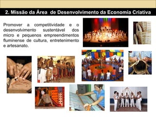 Promover a competitividade e o desenvolvimento sustentável dos micro e pequenos empreendimentos fluminense de cultura, entretenimento e artesanato.  2. Missão da Área  de Desenvolvimento da Economia Criativa 