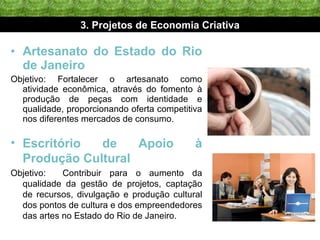 Artesanato do Estado do Rio de Janeiro Objetivo: Fortalecer o artesanato como atividade econômica, através do fomento à produção de peças com identidade e qualidade, proporcionando oferta competitiva nos diferentes mercados de consumo. 3. Projetos de Economia Criativa Escritório de Apoio à Produção Cultural Objetivo:  Contribuir para o aumento da qualidade da gestão de projetos, captação de recursos, divulgação e produção cultural dos pontos de cultura e dos empreendedores das artes no Estado do Rio de Janeiro. 