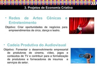 3. Projetos de Economia Criativa Redes de Artes Cênicas e Entretenimento Objetivo: Criar oportunidades de negócios para empreendimentos de circo, dança e teatro. .  Cadeia Produtiva do Audiovisual Objetivo: Fomentar o desenvolvimento empresarial de produtoras de cinema, vídeo, jogos e conteúdos de TV e contribuir para a formalização de produtores e fornecedores de insumos  e serviços do setor. .  