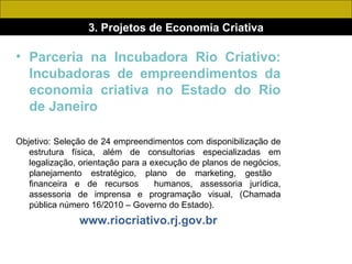 3. Projetos de Economia Criativa Parceria na Incubadora Rio Criativo: Incubadoras de empreendimentos da economia criativa no Estado do Rio de Janeiro Objetivo: Seleção de 24 empreendimentos com disponibilização de estrutura física, além de consultorias especializadas em legalização, orientação para a execução de planos de negócios, planejamento estratégico, plano de marketing, gestão  financeira e de recursos  humanos, assessoria jurídica, assessoria de imprensa e programação visual, (Chamada pública número 16/2010 – Governo do Estado). www.riocriativo.rj.gov.br 