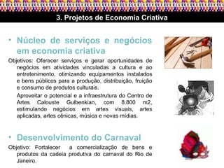 3. Projetos de Economia Criativa Núcleo de serviços e negócios em economia criativa   Objetivos: Oferecer serviços e gerar oportunidades de negócios em atividades vinculadas a cultura e ao entretenimento, otimizando equipamentos instalados e bens públicos para a produção, distribuição, fruição e consumo de produtos culturais.  Aproveitar o potencial e a infraestrutura do Centro de Artes Calouste Gulbenkian, com 8.800 m2, estimulando negócios em artes visuais, artes aplicadas, artes cênicas, música e novas mídias. Desenvolvimento do Carnaval   Objetivo: Fortalecer  a comercialização de bens e produtos da cadeia produtiva do carnaval do Rio de Janeiro.  