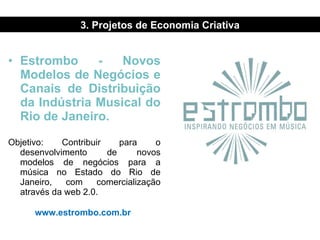 Estrombo - Novos Modelos de Negócios e Canais de Distribuição da Indústria Musical do Rio de Janeiro. Objetivo: Contribuir para o desenvolvimento de novos modelos de negócios para a música no Estado do Rio de Janeiro, com comercialização através da web 2.0. www.estrombo.com.br   3. Projetos de Economia Criativa 