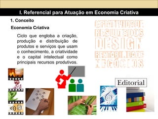 Ciclo que engloba a criação, produção e distribuição de produtos e serviços que usam o conhecimento, a criatividade e o capital intelectual como principais recursos produtivos.  I. Referencial para Atuação em Economia Criativa Economia Criativa   1. Conceito 