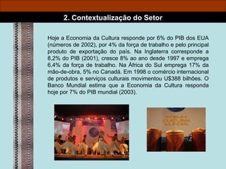 Hoje a Economia da Cultura responde por 6% do PIB dos EUA (números de 2002), por 4% da força de trabalho e pelo principal produto de exportação do país. Na Inglaterra corresponde a 8,2% do PIB (2001), cresce 8% ao ano desde 1997 e emprega 6,4% da força de trabalho. Na África do Sul emprega 17% da mão-de-obra, 5% no Canadá. Em 1998 o comércio internacional de produtos e serviços culturais movimentou U$388 bilhões. O Banco Mundial estima que a Economia da Cultura responda hoje por 7% do PIB mundial (2003). 2. Contextualização do Setor 
