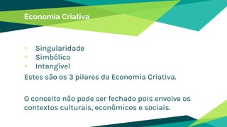 Economia Criativa
Singularidade
Simbólico
Intangível
Estes são os 3 pilares da Economia Criativa.
O conceito não pode ser fechado pois envolve os
contextos culturais, econômicos e sociais.
 