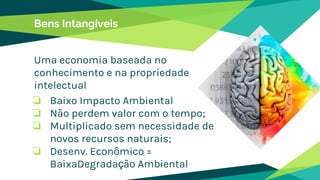 Bens Intangíveis
Uma economia baseada no
conhecimento e na propriedade
intelectual
❏ Baixo Impacto Ambiental
❏ Não perdem valor com o tempo;
❏ Multiplicado sem necessidade de
novos recursos naturais;
❏ Desenv. Econômico =
BaixaDegradação Ambiental
 