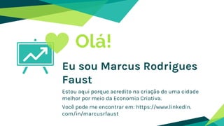 Olá!
Eu sou Marcus Rodrigues
Faust
Estou aqui porque acredito na criação de uma cidade
melhor por meio da Economia Criativa.
Você pode me encontrar em: https://www.linkedin.
com/in/marcusrfaust
 