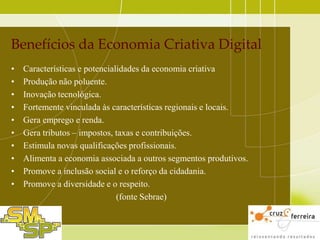 Benefícios da Economia Criativa Digital
•
•
•
•
•
•
•
•
•
•

Características e potencialidades da economia criativa
Produção não poluente.
Inovação tecnológica.
Fortemente vinculada às características regionais e locais.
Gera emprego e renda.
Gera tributos – impostos, taxas e contribuições.
Estimula novas qualificações profissionais.
Alimenta a economia associada a outros segmentos produtivos.
Promove a inclusão social e o reforço da cidadania.
Promove a diversidade e o respeito.
(fonte Sebrae)

 