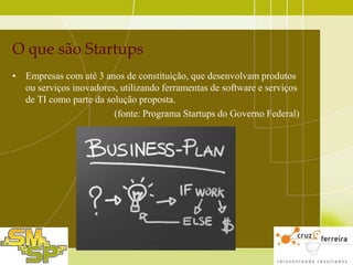 O que são Startups
• Empresas com até 3 anos de constituição, que desenvolvam produtos
ou serviços inovadores, utilizando ferramentas de software e serviços
de TI como parte da solução proposta.
(fonte: Programa Startups do Governo Federal)

 