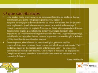 O que são Startups

•

•

Uma startup é uma empresa nova, até mesmo embrionária ou ainda em fase de
constituição, que conta com projetos promissores, ligados à
pesquisa, investigação e desenvolvimento de ideias inovadoras. Por ser jovem e
estar implantando uma ideia no mercado, outra característica das startups é
possuir risco envolvido no negócio. Mas, apesar disso, são empreendimentos com
baixos custos iniciais e são altamente escaláveis, ou seja, possuem uma
expectativa de crescimento muito grande quando dão certo. Algumas empresas já
solidificadas no mercado e líderes em seus segmentos, como o Google, a Yahoo e
o Ebay, também são consideradas startups.
Essas empresas, normalmente de base tecnológica, possuem espírito
empreendedor e uma constante busca por um modelo de negócio inovador. Este
modelo de negócios é a maneira como a startup gera valor – ou seja, como
transforma seu trabalho em dinheiro. Um exemplo é o modelo de negócios do
Google que se baseia em cobrar por cada click nos anúncios mostrados nos
resultados de busca.
Fonte: Wikipedia

 
