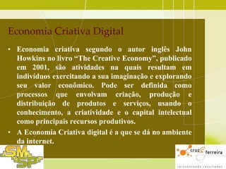 Economia Criativa Digital
• Economia criativa segundo o autor inglês John
Howkins no livro “The Creative Economy”, publicado
em 2001, são atividades na quais resultam em
indivíduos exercitando a sua imaginação e explorando
seu valor econômico. Pode ser definida como
processos que envolvam criação, produção e
distribuição de produtos e serviços, usando o
conhecimento, a criatividade e o capital intelectual
como principais recursos produtivos.
• A Economia Criativa digital é a que se dá no ambiente
da internet.

 