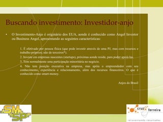 Buscando investimento: Investidor-anjo
•

O Investimento-Anjo é originário dos EUA, aonde é conhecido como Angel Investor
ou Business Angel, apresentando as seguintes características:
1. É efetivado por pessoa física (que pode investir através de uma PJ, mas com recursos e
trabalho próprios; não de terceiros*).
2. Investe em empresas nascentes (startups), próximas aonde reside, para poder apoiá-las.
3. Tem normalmente uma participação minoritária no negócio.
4. Não tem posição executiva na empresa, mas apóia o empreendedor com seu
conhecimento, experiência e relacionamento, além dos recursos financeiros. O que é
conhecido como smart-money.
Anjos do Brasil

 
