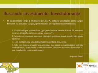 Buscando investimento: Investidor-anjo
•

O Investimento-Anjo é originário dos EUA, aonde é conhecido como Angel
Investor ou Business Angel, apresentando as seguintes características:
1. É efetivado por pessoa física (que pode investir através de uma PJ, mas com
recursos e trabalho próprios; não de terceiros*).
2. Investe em empresas nascentes (startups), próximas aonde reside, para poder
apoiá-las.
3. Tem normalmente uma participação minoritária no negócio.
4. Não tem posição executiva na empresa, mas apóia o empreendedor com seu
conhecimento, experiência e relacionamento, além dos recursos financeiros. O
que é conhecido como smart-money.
Anjos do Brasil

 