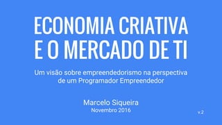 ECONOMIA CRIATIVA
E O MERCADO DE TI
Um visão sobre empreendedorismo na perspectiva
de um Programador Empreendedor
Marcelo Siqueira
Novembro 2016 v.2
 