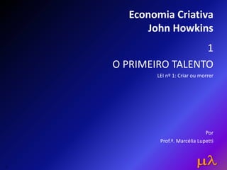 Economia Criativa
John Howkins
1
O PRIMEIRO TALENTO
LEI nº 1: Criar ou morrer
Por
Prof.ª. Marcélia Lupetti
1
 
