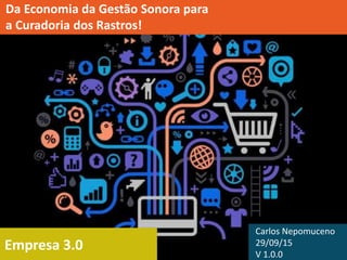 Empresa 3.0
Da Economia da Gestão Sonora para
a Curadoria dos Rastros!
Carlos Nepomuceno
29/09/15
V 1.0.0
 