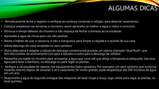 ALGUMAS DICAS
• Periodicamente feche o registro e verifique se continua contando o relógio, para detectar vazamentos.
• Coloque arejadores nas torneiras e chuveiros, assim aproveita-se melhor a água e reduz o consumo;
• Diminua o tempo debaixo do chuveiro e não esqueça de fechar a torneira ao se ensaboar.
• Aproveite a agua da chuva para uso não potável;
• Adote o hábito de usar a vassoura, e não a mangueira, para limpar a calçada e o quintal da sua casa.
• Adote descarga de caixa acoplada no vaso sanitário
• Outra alternativa é adaptar a válvula de descarga convencional já existe um sitema chamado “dual flush”, que
tem dois botões de acionamento (um para a líquidos e outro para a descarga de sólidos)
• Mantenha um balde no chuveiro para armazenar a água que corre até que atinja a temperatura adequada. Use essa
água para lavar o banheiro, na descarga ou para regar as plantas.
• Verfique a necessidade de reparos nos equipamentos hidro sanitários. Por exemplo; um vaso sanitário que continua
vazando mesmo depois de esvaziar, e se o vazamento for muito grande, pode desperdiçar até 200 mil litros de água
em um ano;
• Reaproveite a água do segundo enxágue das máquinas de lavar roupa e louça, logo utilize para regar as plantas, ou
lavar quintais;
 