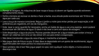 • Planeje as lavagens. As máquinas de lavar roupa e louça, só devem ser ligadas quando estiverem
completamente cheias;
• Feche a torneira ao escovar os dentes e fazer a barba, essa atitude pode economizar até 10 litros de
água por cada uso;
• Lave a louça de maneira consciente. Regue o jardim a noite para evitar perdas por evaporação, e dê
preferência aos regadores, em vez da mangueira ;
• Evite lavar o carro; quando for necessário, encha um balde de água e use uma esponja, assim poderá
economizar até 300 litros de água. O ideal é não lavar o carro em época de estiagem;
• Evite desperdiçar a água da piscina. Piscinas grandes devem ter a água tratada para evitar a troca, e
devem ser cobertas com lona se não estiver em uso para evitar a evaporação.
• Não deixe transbordar a água da caixa d’água, e mantenha-a tampada;
• Não jogue óleo de fritura na pia. O óleo deve se depositado em um ponto de recolhimento, alguns
supermercados tem esses pontos no estacionamento;
• Vaso sanitário não é lixo! Não jogue papel no vaso, nem qualquer outro objeto, e nunca acione a
descarga à toa.
 