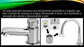 As casas possuem torneiras com fechamento automático e arejador que
tem a função de misturar ar à água, diminuindo o fluxo, mas mantendo a
sensação de volume e direcionando o jato
 