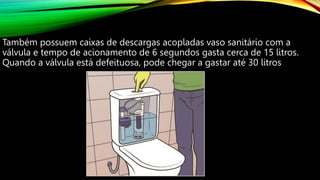 Também possuem caixas de descargas acopladas vaso sanitário com a
válvula e tempo de acionamento de 6 segundos gasta cerca de 15 litros.
Quando a válvula está defeituosa, pode chegar a gastar até 30 litros
 