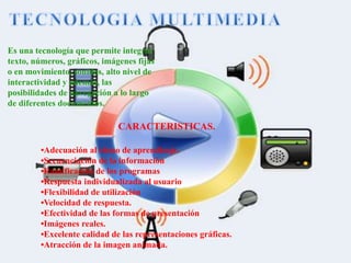 Es una tecnología que permite integrar
texto, números, gráficos, imágenes fijas
o en movimiento, sonidos, alto nivel de
interactividad y además, las
posibilidades de navegación a lo largo
de diferentes documentos.
CARACTERISTICAS.
•Adecuación al ritmo de aprendizaje.
•Secuenciación de la información
•Ramificación de los programas
•Respuesta individualizada al usuario
•Flexibilidad de utilización
•Velocidad de respuesta.
•Efectividad de las formas de presentación
•Imágenes reales.
•Excelente calidad de las representaciones gráficas.
•Atracción de la imagen animada.
 