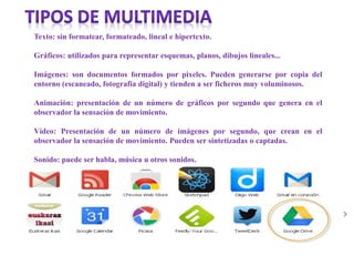 Texto: sin formatear, formateado, lineal e hipertexto.
Gráficos: utilizados para representar esquemas, planos, dibujos lineales...
Imágenes: son documentos formados por pixeles. Pueden generarse por copia del
entorno (escaneado, fotografía digital) y tienden a ser ficheros muy voluminosos.
Animación: presentación de un número de gráficos por segundo que genera en el
observador la sensación de movimiento.
Vídeo: Presentación de un número de imágenes por segundo, que crean en el
observador la sensación de movimiento. Pueden ser sintetizadas o captadas.
Sonido: puede ser habla, música u otros sonidos.
 