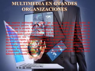 Una empresa multimedia es aquélla que posee o explota varios medios de
comunicación (prensa, emisoras de radio, emisoras de televisión, libros, discos,
etc.), lo que le permite una cierta sinergia en la utilización de recursos, con la
consiguiente ventaja de cara a los distintos mercados y otros efectos derivados de
su tamaño (poder social, por ejemplo). De hecho, los multimedios están dando a las
organizaciones una ventaja competitiva al permitirles concretar negocios de
manera más rápida y eficiente a través de la distancia y el tiempo. Las empresas,
las instituciones educativas y las dependencias de gobierno están aprovechando los
multimedios para resolver problemas reales, usándolos para entrar a nuevos
mercados, mejorando la atención a clientes, educando a estudiantes y capacitando
a empleados. Creemos que tan solo así se crean los profesionales que la nueva
industria multimedia necesita.
 