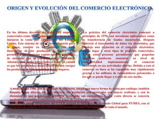 En los últimos decenios del siglo XIX empresas
comerciales como Montgomery Ward y luego Sears
iniciaron la venta por catálogo en los Estados
Unidos. Este sistema de venta, revolucionario para
la época, consiste en un catálogo con fotos
ilustrativas de los productos a vender. Este
permitió a las empresas captar nuevos segmentos
de mercado que no estaban siendo atendidos.
Además, otro punto importante a tener en cuenta
es que los potenciales compradores pueden escoger
los productos en la tranquilidad de sus hogares.
La práctica del comercio electrónico comenzó a
principios de 1970, con novedosas aplicaciones como
la transferencia de fondos monetarios. Después
apareció el intercambio de datos vía electrónica, que
produjo una expiación en el comercio electrónico,
dando lugar a otros tipos de procesos comerciales.
Todos estos procesos permitieron que pequeñas
empresas pudieran aumentar su nivel de
competitividad implementando el comercio
electrónico en sus actividades diarias. Debido a esto el
comercio en línea se ha expandido muy rápidamente
gracias a los millones de consumidores potenciales a
los que se puede llegar a través de este medio.
A mediados de 1980, con la ayuda de la televisión, surgió una nueva forma de venta por catálogo, también
llamada venta directa. De esta manera, los productos son mostrados con mayor realismo, y con la
dinámica de que pueden ser exhibidos resaltando sus características. La venta directa se concreta
mediante un teléfono y usualmente con pagos de tarjetas de crédito.
En 1995 los países integrantes del G7/G8 crearon la iniciativa Un Mercado Global para PYMES, con el
propósito de acelerar el uso del comercio electrónico entre las empresas de todo el mundo.
 