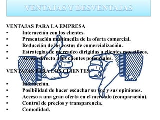 VENTAJAS PARA LA EMPRESA
• Interacción con los clientes.
• Presentación multimedia de la oferta comercial.
• Reducción de los costos de comercialización.
• Estrategias de mercadeo dirigidas a clientes específicos.
• Acceso directo a los clientes potenciales.
VENTAJAS PARA LOS CLIENTES
• Interacción.
• Posibilidad de hacer escuchar su voz y sus opiniones.
• Acceso a una gran oferta en el mercado (comparación).
• Control de precios y transparencia.
• Comodidad.
 