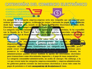 •EMPRESA-EMPRESA
•EMPRESA-CONSUMIDOR
•EMPRESA-ADMINISTRACIÓN
•CONSUMIDOR-ADMINISTRACIÓN
Un ejemplo de la categoría empresa-empresa sería una compañía que usa una red para
ordenar pedidos a proveedores, recibiendo los cargos y haciendo los pagos. Está establecida
desde hace bastantes años, usando en particular Intercambio Electrónico de Datos (EDI,
Electrónic Data Interchange) sobre redes privadas o de valor añadido.
La categoría empresa-consumidor se suele igualar a la venta electrónica. Se ha expandido
con la llegada de la Word Wide Web. Hay ahora galerías comerciales sobre Internet
ofreciendo todo tipo de bienes consumibles, desde dulces y vinos a ordenadores y vehículos a
motor.
La categoría empresa administración cubre todas las transacciones entre las
empresas y las organizaciones gubernamentales. Por ejemplo, en USA las
disposiciones gubernamentales se publicitan en Internet y las compañías pueden
responder electrónicamente. Generalmente esta categoría está empezando, pero
puede crecer rápidamente si los gobiernos la usan para sus operaciones para
promover la calidad y el crecimiento del comercio electrónico. Además, las
administraciones pueden ofrecer también la opción del intercambio electrónico
para transacciones como determinados impuestos y el pago de tasas corporativas.
La categoría consumidor-administración, no acaba de emerger. Sin embargo, a la
vez que crecen tanto las categorías empresa-consumidor y empresa-administración,
los gobiernos podrán extender las interacciones electrónicas a áreas tales como los
pagos de pensiones o el auto asesoramiento en devoluciones de tasas.
 