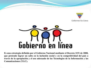 Es una estrategia definida por el Gobierno Nacional mediante el Decreto 1151 de 2008,
que pretende lograr un salto en la inclusión social y en la competitividad del país a
través de la apropiación y el uso adecuado de las Tecnologías de la Información y las
Comunicaciones (T.I.C).
 