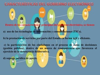 Dentro de las características y principios del gobierno electrónico, se tienen:
a) uso de las tecnologías de información y comunicaciones (TICs).
b) la prestación de servicios por parte del Estado en forma ágil y eficiente.
c) la participación de los ciudadanos en el proceso de toma de decisiones
(gestión pública), dentro de un marco de transparencia que favorezca el
ejercicio de la democracia deliberativa.
d) soporte jurídico de apoyo.
 