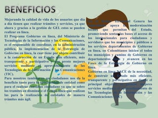 Mejorando la calidad de vida de los usuarios que día
a día tienen que realizar trámites y servicios, ya que
ahora y gracias a la gestión de GEL estos se pueden
realizar en línea.
El Programa Gobierno en línea, del Ministerio de
Tecnologías de la Información y las Comunicaciones,
es el responsable de coordinar, en la administración
pública, la implementación de la Estrategia de
Gobierno en línea, la cual tiene por objeto contribuir
a la construcción de un Estado más eficiente, más
transparente y participativo y que preste mejores
servicios mediante el aprovechamiento de las
Tecnologías de la Información y las Comunicaciones
(TIC).
Para nosotros también es un ciudadanos nos da la
beneficio tanto para la oportunidad de entidad como
para el realizar consultas ciudadano ya que se sobre
los tramites en disminuye el tiempo línea que realizan
las para la realización de entidades de manera
trámites más ágil.
En el Orden Territorial Genera las
capacidades apoya la modernización
locales que permitan del Estado,
promoviendo sentar las bases el acceso de
los institucionales para ciudadanos y
servidores que los municipios y públicos a
los servicios departamentos de Gobierno
en línea, en Colombianos inicien el todos
los municipios y camino de Gobierno en
departamentos línea y avancen en las
Fases de la Estrategia de Gobierno en
línea.
Gobierno en línea NACE de la necesidad,
de construir un Estado más eficiente,
transparente y participativo en donde el
principal objetivo es prestar mejores
servicios mediante el aprovechamiento de
las Tecnologías de la Información y las
Comunicaciones (TIC)
 